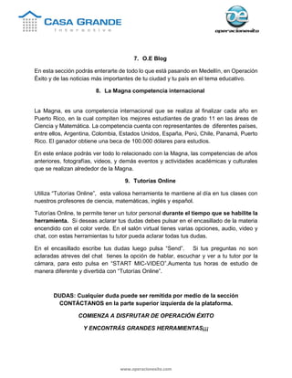 www.operacionexito.com
7. O.E Blog
En esta sección podrás enterarte de todo lo que está pasando en Medellín, en Operación
Éxito y de las noticias más importantes de tu ciudad y tu país en el tema educativo.
8. La Magna competencia internacional
La Magna, es una competencia internacional que se realiza al finalizar cada año en
Puerto Rico, en la cual compiten los mejores estudiantes de grado 11 en las áreas de
Ciencia y Matemática. La competencia cuenta con representantes de diferentes países,
entre ellos, Argentina, Colombia, Estados Unidos, España, Perú, Chile, Panamá, Puerto
Rico. El ganador obtiene una beca de 100.000 dólares para estudios.
En este enlace podrás ver todo lo relacionado con la Magna, las competencias de años
anteriores, fotografías, videos, y demás eventos y actividades académicas y culturales
que se realizan alrededor de la Magna.
9. Tutorías Online
Utiliza “Tutorías Online”, esta valiosa herramienta te mantiene al día en tus clases con
nuestros profesores de ciencia, matemáticas, inglés y español.
Tutorías Online, te permite tener un tutor personal durante el tiempo que se habilite la
herramienta. Si deseas aclarar tus dudas debes pulsar en el encasillado de la materia
encendido con el color verde. En el salón virtual tienes varias opciones, audio, video y
chat, con estas herramientas tu tutor pueda aclarar todas tus dudas.
En el encasillado escribe tus dudas luego pulsa “Send”. Si tus preguntas no son
aclaradas atreves del chat tienes la opción de hablar, escuchar y ver a tu tutor por la
cámara, para esto pulsa en “START MIC-VIDEO”.Aumenta tus horas de estudio de
manera diferente y divertida con “Tutorías Online”.
DUDAS: Cualquier duda puede ser remitida por medio de la sección
CONTÁCTANOS en la parte superior izquierda de la plataforma.
COMIENZA A DISFRUTAR DE OPERACIÓN ÉXITO
Y ENCONTRÁS GRANDES HERRAMIENTAS¡¡¡
 