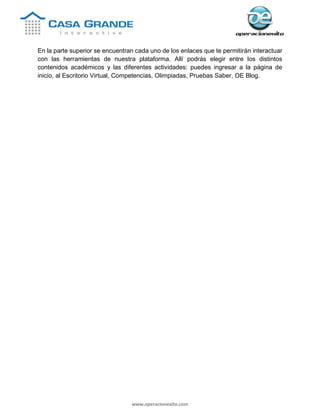 www.operacionexito.com
En la parte superior se encuentran cada uno de los enlaces que te permitirán interactuar
con las herramientas de nuestra plataforma. Allí podrás elegir entre los distintos
contenidos académicos y las diferentes actividades: puedes ingresar a la página de
inicio, al Escritorio Virtual, Competencias, Olimpiadas, Pruebas Saber, OE Blog.
 