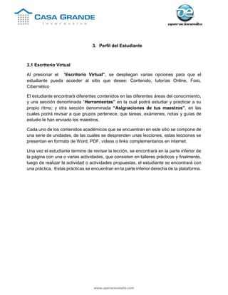 www.operacionexito.com
3. Perfil del Estudiante
3.1 Escritorio Virtual
Al presionar el “Escritorio Virtual”, se despliegan varias opciones para que el
estudiante pueda acceder al sitio que desee: Contenido, tutorías Online, Foro,
Cibernético
El estudiante encontrará diferentes contenidos en las diferentes áreas del conocimiento,
y una sección denominada “Herramientas” en la cual podrá estudiar y practicar a su
propio ritmo; y otra sección denominada “Asignaciones de tus maestros”, en las
cuales podrá revisar a que grupos pertenece, que tareas, exámenes, notas y guías de
estudio le han enviado los maestros.
Cada uno de los contenidos académicos que se encuentran en este sitio se compone de
una serie de unidades, de las cuales se desprenden unas lecciones, estas lecciones se
presentan en formato de Word, PDF, videos o links complementarios en internet.
Una vez el estudiante termine de revisar la lección, se encontrará en la parte inferior de
la página con una o varias actividades, que consisten en talleres prácticos y finalmente,
luego de realizar la actividad o actividades propuestas, el estudiante se encontrará con
una práctica. Estas prácticas se encuentran en la parte inferior derecha de la plataforma.
 