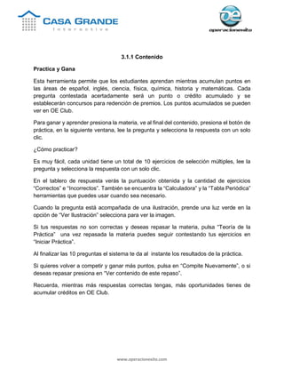 www.operacionexito.com
3.1.1 Contenido
Practica y Gana
Esta herramienta permite que los estudiantes aprendan mientras acumulan puntos en
las áreas de español, inglés, ciencia, física, química, historia y matemáticas. Cada
pregunta contestada acertadamente será un punto o crédito acumulado y se
establecerán concursos para redención de premios. Los puntos acumulados se pueden
ver en OE Club.
Para ganar y aprender presiona la materia, ve al final del contenido, presiona el botón de
práctica, en la siguiente ventana, lee la pregunta y selecciona la respuesta con un solo
clic.
¿Cómo practicar?
Es muy fácil, cada unidad tiene un total de 10 ejercicios de selección múltiples, lee la
pregunta y selecciona la respuesta con un solo clic.
En el tablero de respuesta verás la puntuación obtenida y la cantidad de ejercicios
“Correctos” e “Incorrectos”. También se encuentra la “Calculadora” y la “Tabla Periódica”
herramientas que puedes usar cuando sea necesario.
Cuando la pregunta está acompañada de una ilustración, prende una luz verde en la
opción de “Ver Ilustración” selecciona para ver la imagen.
Si tus respuestas no son correctas y deseas repasar la materia, pulsa “Teoría de la
Práctica” una vez repasada la materia puedes seguir contestando tus ejercicios en
“Iniciar Práctica”.
Al finalizar las 10 preguntas el sistema te da al instante los resultados de la práctica.
Si quieres volver a competir y ganar más puntos, pulsa en “Compite Nuevamente”, o si
deseas repasar presiona en “Ver contenido de este repaso”.
Recuerda, mientras más respuestas correctas tengas, más oportunidades tienes de
acumular créditos en OE Club.
 
