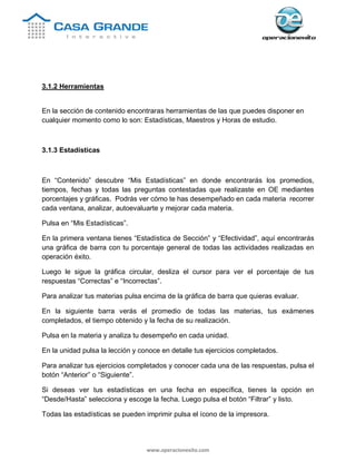 www.operacionexito.com
3.1.2 Herramientas
En la sección de contenido encontraras herramientas de las que puedes disponer en
cualquier momento como lo son: Estadísticas, Maestros y Horas de estudio.
3.1.3 Estadísticas
En “Contenido” descubre “Mis Estadísticas” en donde encontrarás los promedios,
tiempos, fechas y todas las preguntas contestadas que realizaste en OE mediantes
porcentajes y gráficas. Podrás ver cómo te has desempeñado en cada materia recorrer
cada ventana, analizar, autoevaluarte y mejorar cada materia.
Pulsa en “Mis Estadísticas”.
En la primera ventana tienes “Estadística de Sección” y “Efectividad”, aquí encontrarás
una gráfica de barra con tu porcentaje general de todas las actividades realizadas en
operación éxito.
Luego le sigue la gráfica circular, desliza el cursor para ver el porcentaje de tus
respuestas “Correctas” e “Incorrectas”.
Para analizar tus materias pulsa encima de la gráfica de barra que quieras evaluar.
En la siguiente barra verás el promedio de todas las materias, tus exámenes
completados, el tiempo obtenido y la fecha de su realización.
Pulsa en la materia y analiza tu desempeño en cada unidad.
En la unidad pulsa la lección y conoce en detalle tus ejercicios completados.
Para analizar tus ejercicios completados y conocer cada una de las respuestas, pulsa el
botón “Anterior” o “Siguiente”.
Si deseas ver tus estadísticas en una fecha en específica, tienes la opción en
“Desde/Hasta” selecciona y escoge la fecha. Luego pulsa el botón “Filtrar” y listo.
Todas las estadísticas se pueden imprimir pulsa el ícono de la impresora.
 