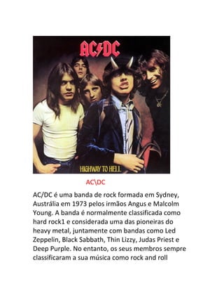 ACDC 
AC/DC é uma banda de rock formada em Sydney, 
Austrália em 1973 pelos irmãos Angus e Malcolm 
Young. A banda é normalmente classificada como 
hard rock1 e considerada uma das pioneiras do 
heavy metal, juntamente com bandas como Led 
Zeppelin, Black Sabbath, Thin Lizzy, Judas Priest e 
Deep Purple. No entanto, os seus membros sempre 
classificaram a sua música como rock and roll 
 
