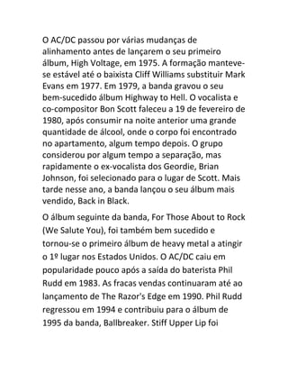 O AC/DC passou por várias mudanças de 
alinhamento antes de lançarem o seu primeiro 
álbum, High Voltage, em 1975. A formação manteve-se 
estável até o baixista Cliff Williams substituir Mark 
Evans em 1977. Em 1979, a banda gravou o seu 
bem-sucedido álbum Highway to Hell. O vocalista e 
co-compositor Bon Scott faleceu a 19 de fevereiro de 
1980, após consumir na noite anterior uma grande 
quantidade de álcool, onde o corpo foi encontrado 
no apartamento, algum tempo depois. O grupo 
considerou por algum tempo a separação, mas 
rapidamente o ex-vocalista dos Geordie, Brian 
Johnson, foi selecionado para o lugar de Scott. Mais 
tarde nesse ano, a banda lançou o seu álbum mais 
vendido, Back in Black. 
O álbum seguinte da banda, For Those About to Rock 
(We Salute You), foi também bem sucedido e 
tornou-se o primeiro álbum de heavy metal a atingir 
o 1º lugar nos Estados Unidos. O AC/DC caiu em 
popularidade pouco após a saída do baterista Phil 
Rudd em 1983. As fracas vendas continuaram até ao 
lançamento de The Razor's Edge em 1990. Phil Rudd 
regressou em 1994 e contribuiu para o álbum de 
1995 da banda, Ballbreaker. Stiff Upper Lip foi 
 