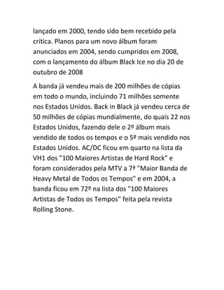 lançado em 2000, tendo sido bem recebido pela 
crítica. Planos para um novo álbum foram 
anunciados em 2004, sendo cumpridos em 2008, 
com o lançamento do álbum Black Ice no dia 20 de 
outubro de 2008 
A banda já vendeu mais de 200 milhões de cópias 
em todo o mundo, incluindo 71 milhões somente 
nos Estados Unidos. Back in Black já vendeu cerca de 
50 milhões de cópias mundialmente, do quais 22 nos 
Estados Unidos, fazendo dele o 2º álbum mais 
vendido de todos os tempos e o 5º mais vendido nos 
Estados Unidos. AC/DC ficou em quarto na lista da 
VH1 dos "100 Maiores Artistas de Hard Rock" e 
foram considerados pela MTV a 7ª "Maior Banda de 
Heavy Metal de Todos os Tempos" e em 2004, a 
banda ficou em 72º na lista dos "100 Maiores 
Artistas de Todos os Tempos" feita pela revista 
Rolling Stone. 
