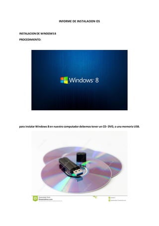 INFORME DE INSTALACION OS 
INSTALACION DE WINDOWS 8 
PROCEDIMIENTO: 
para instalar Windows 8 en nuestro computador debemos tener un CD- DVD, o una memoria USB. 
 