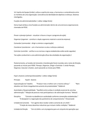14. Espírito de Equipe (União): cultiva o espírito de corpo, a harmonia e o entendimento entre 
os membros de uma organização. Consciência da identidade de objetivos e esforços. Destinos 
interligados. 
Funções do administrador[editar | editar código-fonte] 
Henry Fayol atribuiu cinco funções ao administrador dentro de uma estrutura organizacional, 
chamadas de PO3C: 
Prever e planejar (prévoir - visualizar o futuro e traçar o programa de ação) 
Organizar (organiser - constituir o duplo organismo material e social da empresa) 
Comandar (commander - dirigir e orientar a organização) 
Coordenar (coordonner - unir e harmonizar os atos e esforços coletivos) 
Controlar (contrôler - verificar se as normas e regras estabelecidas estão sendo seguidas) 
Tais ações conduziriam a uma administração eficaz das atividades da organização.2 
Posteriormente, as funções de Comando e Coordenação foram reunidas sob o nome de Direção, 
passando as iniciais para PODC: Planejar, Organizar, Dirigir e Controlar. E ainda Planejar, 
Organizar, Executar e Avaliar, assim passando as iniciais para POEA. 
Fayol x Autores contemporâneos[editar | editar código-fonte] 
Principio Fayol3 Autores 
Especialização do Trabalho “Produzir mais e melhor com o mesmo esforço.” “Nem 
obsoleta nem fonte inesgotável de aumento de produtividade.” Robbins4 
Autoridade e Responsabilidade “Equilíbrio entre ambas é condição essencial de uma boa 
administração.”“Adoção de posturas mais participativas e de valorização humana.” Matos5 
Disciplina “Consiste na obediência e assiduidade conforme convenções estabelecidas.” 
“O desejável é a negociação dos parâmetros de comportamento.” Chiavenato6 
Unidade de Comando “Um agente deve receber ordens somente de um chefe." 
“Criação de novos desenhos industriais que incluem chefes múltiplos.” Robbins4 
Unidade de Direção “Um só chefe e um só programa para um conjunto de operações que 
 