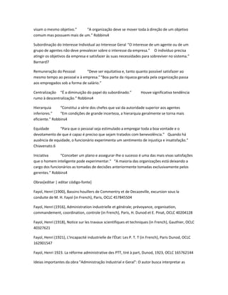 visam o mesmo objetivo.” “A organização deve se mover toda à direção de um objetivo 
comum mas possuem mais de um.” Robbins4 
Subordinação do Interesse Individual ao Interesse Geral “O interesse de um agente ou de um 
grupo de agentes não deve prevalecer sobre o interesse da empresa.” O indivíduo precisa 
atingir os objetivos da empresa e satisfazer às suas necessidades para sobreviver no sistema.” 
Barnard7 
Remuneração do Pessoal “Deve ser equitativa e, tanto quanto possível satisfazer ao 
mesmo tempo ao pessoal e à empresa.”“Boa parte da riqueza gerada pela organização passa 
aos empregados sob a forma de salário.” 
Centralização “É a diminuição do papel do subordinado.” Houve significativa tendência 
rumo à descentralização.” Robbins4 
Hierarquia “Constitui a série dos chefes que vai da autoridade superior aos agentes 
inferiores.” “Em condições de grande incerteza, a hierarquia geralmente se torna mais 
eficiente.” Robbins4 
Equidade “Para que o pessoal seja estimulado a empregar toda a boa vontade e o 
devotamento de que é capaz é preciso que sejam tratados com benevolência.” Quando há 
ausência de equidade, o funcionário experimenta um sentimento de injustiça e insatisfação.” 
Chiavenato.6 
Iniciativa “Conceber um plano e assegurar-lhe o sucesso é uma das mais vivas satisfações 
que o homem inteligente pode experimentar.” “A maioria das organizações está deixando a 
cargo dos funcionários as tomadas de decisões anteriormente tomadas exclusivamente pelos 
gerentes.” Robbins4 
Obras[editar | editar código-fonte] 
Fayol, Henri (1900), Bassins houillers de Commentry et de Decazeville, excursion sous la 
conduite de M. H. Fayol (in French), Paris, OCLC 457845504 
Fayol, Henri (1916), Administration industrielle et générale; prévoyance, organisation, 
commandement, coordination, controle (in French), Paris, H. Dunod et E. Pinat, OCLC 40204128 
Fayol, Henri (1918), Notice sur les travaux scientifiques et techniques (in French), Gauthier, OCLC 
40327621 
Fayol, Henri (1921), L'Incapacité industrielle de l'État: Les P. T. T (in French), Paris Dunod, OCLC 
162901547 
Fayol, Henri 1923. La réforme administrative des PTT, tiré à part, Dunod, 1923, OCLC 165762144 
Ideias importantes da obra "Administração Industrial e Geral": O autor busca interpretar as 
 