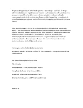 funções e obrigações de um administrador perante a sociedade que nos rodeia. Ele diz que a 
administração é de suma importância e deveria estar no plano de ensino de faculdades como a 
de engenharia civil. Fayol também mostra a divisão do trabalho e a divisão de funções 
mostrando a importância do administrador. O autor também busca criticar a metodologia de 
certas faculdades mostrando que isso interfere no sistema organizacional do mundo.[carece de 
fontes] 
Fayol também criticava o excesso do estudo da matemática nas engenharias dizendo que a 
escrita é mais importante. Ele também afirma que o ensino técnico tem muito mais valor do que 
o ensino primário já que ele é profissionalizante. Henri Fayol mostra que várias coisas ensinadas 
no ensino superior são obsoletas e o plano de ensino deveria ser mudado. Na obra 
"Administração Industrial e Geral" ele mostra como o engenheiro deve se portar em seu 
ambiente de trabalho. Os conceitos abordados na obra nos remetem a acontecimentos 
contemporâneos ao século XIX.[carece de fontes] 
Homenagens no Brasil[editar | editar código-fonte] 
A Academia Brasileira de Ciências Econômicas, Políticas e Sociais o consagra como patrono da 
Cátedra nº 10.8 
Ver também[editar | editar código-fonte] 
Administração 
Frederick Taylor, o Pai da Administração Científica. 
Henry Ford, idealizador do Fordismo, em 1913. 
Max Weber, desenvolveu a Teoria da Burocracia. 
Emerson Harrington, criou os 12 Princípios da Eficiência. 
Referências 
 