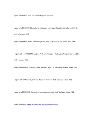 Ir para cima ↑ Título ainda não informado (favor adicionar). 
Ir para cima ↑ CHIAVENATO, Idalberto. Introdução à teoria geral da administração. 2.ed. Rio de 
Janeiro: Campus, 2000. 
Ir para cima ↑ FAYOL, Henri. Administração Industrial e Geral. 10.ed. São Paulo : Atlas, 1990. 
↑ Ir para: a b c d e f ROBBINS, Stephen Paul. Administração : Mudanças e Perspectivas. 1.ed. São 
Paulo : Saraiva : 2002. 
Ir para cima ↑ MATOS, Francisco Gomes. Empresa Feliz. 3.ed. São Paulo : Makron Books, 1996. 
↑ Ir para: a b CHIAVENATO, Idalberto. Recursos Humanos. 7.ed. São Paulo : Atlas, 2002. 
Ir para cima ↑ BARNARD. Chester I. As funções do executivo. 1.ed. São Paulo : Atlas, 1971. 
Ir para cima ↑ http://www.academia-ane.org.br/academicos.html 
 