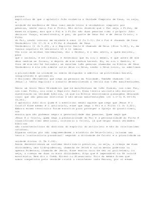 provas 
explícitas de que o apóstolo João conhecia a Unidade Composta de Deus, ou seja, 
a 
unidade de essência de Deus como sendo único e verdadeiro composto por 
pessoas, neste caso: Pai e Filho. Não estou dizendo que o Pai seja o Filho, de 
maneira alguma, mas que o Pai e o Filho são duas pessoas como o próprio João 
declara: Graça, misericórdia, e paz, da parte de Deus Pai e de Jesus Cristo, o 
Filho 
do Pai, serão conosco em verdade e amor (2 Jo 1.3). Se o Pai é chamado de Deus 
Verdadeiro (Jo 17.3) e o Filho é chamado de Deus 
Verdadeiro (1 Jo 5.20), e o Espírito Santo é chamado de Deus (Atos 5.34), e, em 
Isaías capítulo 43 versículo 10 e 11 lemos: 
Vós sois as minhas testemunhas, diz o Senhor, e o meu servo, a quem escolhi, 
para 
que o saibais, e me creiais, e entendais que eu sou o mesmo, e que antes de mim 
deus nenhum se formou, e depois de mim nenhum haverá. Eu, eu sou o Senhor, e 
fora de mim não há Salvador; se existem três pessoas chamadas na Bíblia de Deus 
Verdadeiro e ela não admite outro deus ou Deus, senão o Deus único, ou admitimos 
a pluralidade na unidade ou somos obrigados a admitir um politeísmo barato, 
insuportável e grosseiro. 
O Unicismo (Movimento que nega as pessoas da Trindade. Também chamado “só 
Jesus“.) tenta explicar o assunto desenvolvendo a teoria das três manifestações. 
Seria um único Deus Verdadeiro que se manifestara em três formas, ora como Pai, 
ora como Filho, ora como o Espírito Santo. Essa teoria unicista não encontra 
sustentação na verdade bíblica, já que na Bíblia encontramos passagens deixando 
claro que são pessoas distintas e não meras manifestações (Jo 1.1-3; 8.16-18; 
15.26). 
O apóstolo João diz: Quem é o mentiroso senão aquele que nega que Jesus é o 
Cristo? Esse mesmo é o anticristo, esse que nega o Pai e o Filho (1 Jo 2.22). 
Embora esses versículos foram escritos para proteger a Igreja do gnosticismo, 
nos 
ensina que não podemos negar a personalidade das pessoas. Quem nega que 
Jesus é o Cristo, quem nega a personalidade do Pai e a personalidade do Filho é 
classificado como mentiroso, contrário a Cristo, já que negar essas verdades 
bíblicas 
são características da doutrina do espírito do anticristo e não do cristianismo 
ortodoxo. 
Algumas seitas por não compreenderem o mistério de Deus-Cristo, criaram uma 
teoria “racionalista paradoxal“ negando a divindade de Cristo e a pluralidade na 
unidade divina (1 Tm 3.16). 
Assim desenvolveram um sistema doutrinário peculiar, ou seja, a crença em duas 
divindades, uma todo-poderosa, chamada de Jeová e outra menos poderosa ou 
apenas Poderosa, chamada de Jesus. Esse ensino caiu de vez no politeísmo, ou 
seja, a crença em duas ou mais divindades. Algo que é impensável na fé cristã 
monoteísta. Bem diz o Credo Niceno ou Atanasiano: Pois da mesma forma que 
somos compelidos pela verdade cristã a reconhecer cada Pessoa, por si mesmo 
