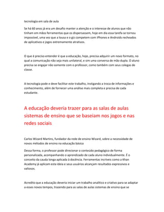tecnologia em sala de aula 
Se há 60 anos já era um desafio manter a atenção e o interesse de alunos que não 
tinham em mãos ferramentas que os dispersassem, hoje em dia essa tarefa se tornou 
impossível, uma vez que a lousa e o giz competem com iPhones e Androids recheados 
de aplicativos e jogos extremamente atrativos. 
O que é preciso entender é que a educação, hoje, precisa adquirir um novo formato, no 
qual a comunicação não seja mais unilateral, e sim uma conversa de mão dupla. O aluno 
precisa se engajar não somente com o professor, como também com seus colegas de 
classe. 
A tecnologia pode e deve facilitar este trabalho, instigando a troca de informações e 
conhecimento, além de fornecer uma análise mais completa e precisa de cada 
estudante. 
A educação deveria trazer para as salas de aulas 
sistemas de ensino que se baseiam nos jogos e nas 
redes sociais 
Carlos Wizard Martins, fundador da rede de ensino Wizard, sobre a necessidade de 
novos métodos de ensino na educação básica 
Dessa forma, o professor pode direcionar o conteúdo pedagógico de forma 
personalizada, acompanhando o aprendizado de cada aluno individualmente. É o 
conceito da cauda longa aplicada à docência. Ferramentas incríveis como a Khan 
Academy já aplicam esta ideia e seus usuários alcançam resultados expressivos e 
valiosos. 
Acredito que a educação deveria iniciar um trabalho analítico e criativo para se adaptar 
a esses novos tempos, trazendo para as salas de aulas sistemas de ensino que se 
 