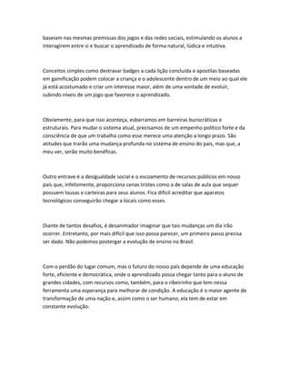 baseiam nas mesmas premissas dos jogos e das redes sociais, estimulando os alunos a 
interagirem entre si e buscar o aprendizado de forma natural, lúdica e intuitiva. 
Conceitos simples como destravar badges a cada lição concluida e apostilas baseadas 
em gamificação podem colocar a criança e o adolescente dentro de um meio ao qual ele 
já está acostumado e criar um interesse maior, além de uma vontade de evoluir, 
subindo níveis de um jogo que favorece o aprendizado. 
Obviamente, para que isso aconteça, esbarramos em barreiras burocráticas e 
estruturais. Para mudar o sistema atual, precisamos de um empenho político forte e da 
consciência de que um trabalho como esse merece uma atenção a longo prazo. São 
atitudes que trarão uma mudança profunda no sistema de ensino do país, mas que, a 
meu ver, serão muito benéficas. 
Outro entrave é a desigualdade social e o escoamento de recursos públicos em nosso 
país que, infelizmente, proporciona cenas tristes como a de salas de aula que sequer 
possuem lousas e carteiras para seus alunos. Fica difícil acreditar que aparatos 
tecnológicos conseguirão chegar a locais como esses. 
Diante de tantos desafios, é desanimador imaginar que tais mudanças um dia irão 
ocorrer. Entretanto, por mais difícil que isso possa parecer, um primeiro passo precisa 
ser dado. Não podemos postergar a evolução de ensino no Brasil. 
Com o perdão do lugar comum, mas o futuro do nosso país depende de uma educação 
forte, eficiente e democrática, onde o aprendizado possa chegar tanto para o aluno de 
grandes cidades, com recursos como, também, para o ribeirinho que tem nessa 
ferramenta uma esperança para melhorar de condição. A educação é o maior agente de 
transformação de uma nação e, assim como o ser humano, ela tem de estar em 
constante evolução. 
