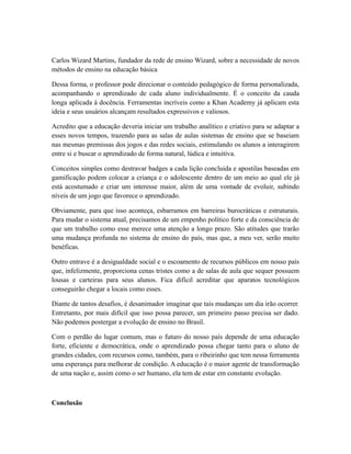 Carlos Wizard Martins, fundador da rede de ensino Wizard, sobre a necessidade de novos
métodos de ensino na educação básica
Dessa forma, o professor pode direcionar o conteúdo pedagógico de forma personalizada,
acompanhando o aprendizado de cada aluno individualmente. É o conceito da cauda
longa aplicada à docência. Ferramentas incríveis como a Khan Academy já aplicam esta
ideia e seus usuários alcançam resultados expressivos e valiosos.
Acredito que a educação deveria iniciar um trabalho analítico e criativo para se adaptar a
esses novos tempos, trazendo para as salas de aulas sistemas de ensino que se baseiam
nas mesmas premissas dos jogos e das redes sociais, estimulando os alunos a interagirem
entre si e buscar o aprendizado de forma natural, lúdica e intuitiva.
Conceitos simples como destravar badges a cada lição concluida e apostilas baseadas em
gamificação podem colocar a criança e o adolescente dentro de um meio ao qual ele já
está acostumado e criar um interesse maior, além de uma vontade de evoluir, subindo
níveis de um jogo que favorece o aprendizado.
Obviamente, para que isso aconteça, esbarramos em barreiras burocráticas e estruturais.
Para mudar o sistema atual, precisamos de um empenho político forte e da consciência de
que um trabalho como esse merece uma atenção a longo prazo. São atitudes que trarão
uma mudança profunda no sistema de ensino do país, mas que, a meu ver, serão muito
benéficas.
Outro entrave é a desigualdade social e o escoamento de recursos públicos em nosso país
que, infelizmente, proporciona cenas tristes como a de salas de aula que sequer possuem
lousas e carteiras para seus alunos. Fica difícil acreditar que aparatos tecnológicos
conseguirão chegar a locais como esses.
Diante de tantos desafios, é desanimador imaginar que tais mudanças um dia irão ocorrer.
Entretanto, por mais difícil que isso possa parecer, um primeiro passo precisa ser dado.
Não podemos postergar a evolução de ensino no Brasil.
Com o perdão do lugar comum, mas o futuro do nosso país depende de uma educação
forte, eficiente e democrática, onde o aprendizado possa chegar tanto para o aluno de
grandes cidades, com recursos como, também, para o ribeirinho que tem nessa ferramenta
uma esperança para melhorar de condição. A educação é o maior agente de transformação
de uma nação e, assim como o ser humano, ela tem de estar em constante evolução.
Conclusão
 