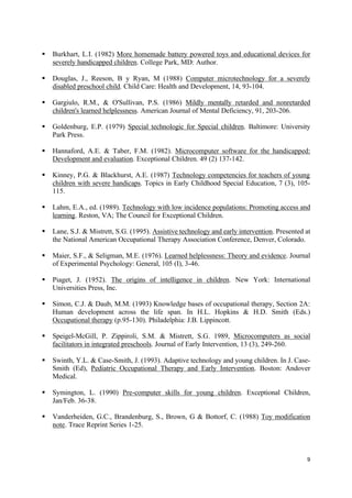 9
§ Burkhart, L.I. (1982) More homemade battery powered toys and educational devices for
severely handicapped children. College Park, MD: Author.
§ Douglas, J., Reeson, B y Ryan, M (1988) Computer microtechnology for a severely
disabled preschool child. Child Care: Health and Development, 14, 93-104.
§ Gargiulo, R.M., & O'Sullivan, P.S. (1986) Mildly mentally retarded and nonretarded
children's learned helplessness. American Journal of Mental Deficiency, 91, 203-206.
§ Goldenburg, E.P. (1979) Special technologic for Special children. Baltimore: University
Park Press.
§ Hannaford, A.E. & Taber, F.M. (1982). Microcomputer software for the handicapped:
Development and evaluation. Exceptional Children. 49 (2) 137-142.
§ Kinney, P.G. & Blackhurst, A.E. (1987) Technology competencies for teachers of young
children with severe handicaps. Topics in Early Childhood Special Education, 7 (3), 105-
115.
§ Lahm, E.A., ed. (1989). Technology with low incidence populations: Promoting access and
learning. Reston, VA; The Council for Exceptional Children.
§ Lane, S.J. & Mistrett, S.G. (1995). Assistive technology and early intervention. Presented at
the National American Occupational Therapy Association Conference, Denver, Colorado.
§ Maier, S.F., & Seligman, M.E. (1976). Learned helplessness: Theory and evidence. Journal
of Experimental Psychology: General, 105 (I), 3-46.
§ Piaget, J. (1952). The origins of intelligence in children. New York: International
Universities Press, Inc.
§ Simon, C.J. & Daub, M.M. (1993) Knowledge bases of occupational therapy, Section 2A:
Human development across the life span. In H.L. Hopkins & H.D. Smith (Eds.)
Occupational therapy (p.95-130). Philadelphia: J.B. Lippincott.
§ Speigel-McGill, P. Zippiroli, S.M. & Mistrett, S.G. 1989, Microcomputers as social
facilitators in integrated preschools. Journal of Early Intervention, 13 (3), 249-260.
§ Swinth, Y.L. & Case-Smith, J. (1993). Adaptive technology and young children. In J. Case-
Smith (Ed), Pediatric Occupational Therapy and Early Intervention. Boston: Andover
Medical.
§ Symington, L. (1990) Pre-computer skills for young children. Exceptional Children,
Jan/Feb. 36-38.
§ Vanderheiden, G.C., Brandenburg, S., Brown, G & Bottorf, C. (1988) Toy modification
note. Trace Reprint Series 1-25.
 