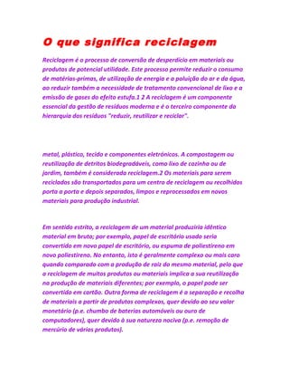 O que significa reciclagem
Reciclagem é o processo de conversão de desperdício em materiais ou
produtos de potencial utilidade. Este processo permite reduzir o consumo
de matérias-primas, de utilização de energia e a poluição do ar e da água,
ao reduzir também a necessidade de tratamento convencional de lixo e a
emissão de gases do efeito estufa.1 2 A reciclagem é um componente
essencial da gestão de resíduos moderna e é o terceiro componente da
hierarquia dos resíduos "reduzir, reutilizar e reciclar".
metal, plástico, tecido e componentes eletrónicos. A compostagem ou
reutilização de detritos biodegradáveis, como lixo de cozinha ou de
jardim, também é considerada reciclagem.2 Os materiais para serem
reciclados são transportados para um centro de reciclagem ou recolhidos
porta a porta e depois separados, limpos e reprocessados em novos
materiais para produção industrial.
Em sentido estrito, a reciclagem de um material produziria idêntico
material em bruto; por exemplo, papel de escritório usado seria
convertido em novo papel de escritório, ou espuma de poliestireno em
novo poliestireno. No entanto, isto é geralmente complexo ou mais caro
quando comparado com a produção de raiz do mesmo material, pelo que
a reciclagem de muitos produtos ou materiais implica a sua reutilização
na produção de materiais diferentes; por exemplo, o papel pode ser
convertido em cartão. Outra forma de reciclagem é a separação e recolha
de materiais a partir de produtos complexos, quer devido ao seu valor
monetário (p.e. chumbo de baterias automóveis ou ouro de
computadores), quer devido à sua natureza nociva (p.e. remoção de
mercúrio de vários produtos).
 