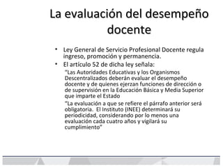 La evaluación del desempeñoLa evaluación del desempeño
docentedocente
• Ley General de Servicio Profesional Docente regula
ingreso, promoción y permanencia.
• El artículo 52 de dicha ley señala:
“Las Autoridades Educativas y los Organismos
Descentralizados deberán evaluar el desempeño
docente y de quienes ejerzan funciones de dirección o
de supervisión en la Educación Básica y Media Superior
que imparte el Estado
“La evaluación a que se refiere el párrafo anterior será
obligatoria. El Instituto (INEE) determinará su
periodicidad, considerando por lo menos una
evaluación cada cuatro años y vigilará su
cumplimiento”
 