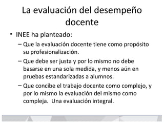 La evaluación del desempeño
docente
• INEE ha planteado:
– Que la evaluación docente tiene como propósito
su profesionalización.
– Que debe ser justa y por lo mismo no debe
basarse en una sola medida, y menos aún en
pruebas estandarizadas a alumnos.
– Que concibe el trabajo docente como complejo, y
por lo mismo la evaluación del mismo como
compleja. Una evaluación integral.
 