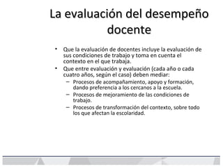 La evaluación del desempeñoLa evaluación del desempeño
docentedocente
• Que la evaluación de docentes incluye la evaluación de
sus condiciones de trabajo y toma en cuenta el
contexto en el que trabaja.
• Que entre evaluación y evaluación (cada año o cada
cuatro años, según el caso) deben mediar:
– Procesos de acompañamiento, apoyo y formación,
dando preferencia a los cercanos a la escuela.
– Procesos de mejoramiento de las condiciones de
trabajo.
– Procesos de transformación del contexto, sobre todo
los que afectan la escolaridad.
 