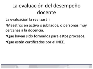 La evaluación del desempeño
docente
La evaluación la realizarán
•Maestros en activo o jubilados, o personas muy
cercanas a la docencia.
•Que hayan sido formados para estos procesos.
•Que estén certificados por el INEE.
 