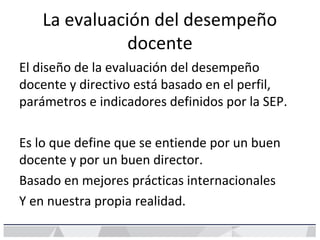 La evaluación del desempeño
docente
El diseño de la evaluación del desempeño
docente y directivo está basado en el perfil,
parámetros e indicadores definidos por la SEP.
Es lo que define que se entiende por un buen
docente y por un buen director.
Basado en mejores prácticas internacionales
Y en nuestra propia realidad.
 