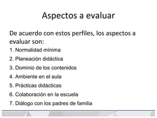 Aspectos a evaluar
De acuerdo con estos perfiles, los aspectos a
evaluar son:
1. Normalidad mínima
2. Planeación didáctica
3. Dominio de los contenidos
4. Ambiente en el aula
5. Prácticas didácticas
6. Colaboración en la escuela
7. Diálogo con los padres de familia
 