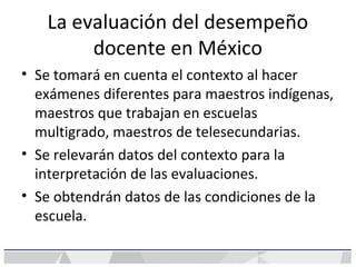 La evaluación del desempeño
docente en México
• Se tomará en cuenta el contexto al hacer
exámenes diferentes para maestros indígenas,
maestros que trabajan en escuelas
multigrado, maestros de telesecundarias.
• Se relevarán datos del contexto para la
interpretación de las evaluaciones.
• Se obtendrán datos de las condiciones de la
escuela.
 