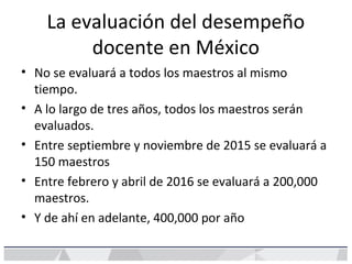 La evaluación del desempeño
docente en México
• No se evaluará a todos los maestros al mismo
tiempo.
• A lo largo de tres años, todos los maestros serán
evaluados.
• Entre septiembre y noviembre de 2015 se evaluará a
150 maestros
• Entre febrero y abril de 2016 se evaluará a 200,000
maestros.
• Y de ahí en adelante, 400,000 por año
 