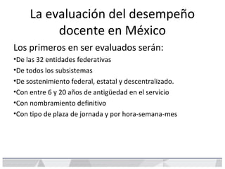 La evaluación del desempeño
docente en México
Los primeros en ser evaluados serán:
•De las 32 entidades federativas
•De todos los subsistemas
•De sostenimiento federal, estatal y descentralizado.
•Con entre 6 y 20 años de antigüedad en el servicio
•Con nombramiento definitivo
•Con tipo de plaza de jornada y por hora-semana-mes
 