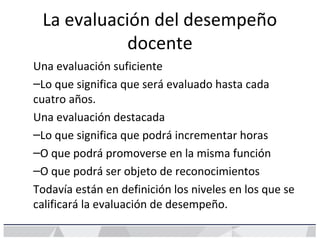 La evaluación del desempeño
docente
Una evaluación suficiente
–Lo que significa que será evaluado hasta cada
cuatro años.
Una evaluación destacada
–Lo que significa que podrá incrementar horas
–O que podrá promoverse en la misma función
–O que podrá ser objeto de reconocimientos
Todavía están en definición los niveles en los que se
calificará la evaluación de desempeño.
 