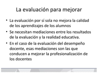 La evaluación para mejorar
• La evaluación por sí sola no mejora la calidad
de los aprendizajes de los alumnos
• Se necesitan mediaciones entre los resultados
de la evaluación y la realidad educativa.
• En el caso de la evaluación del desempeño
docente, esas mediaciones son las que
conducen a mejorar la profesionalización de
los docentes
 