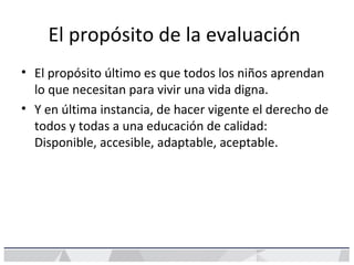 El propósito de la evaluación
• El propósito último es que todos los niños aprendan
lo que necesitan para vivir una vida digna.
• Y en última instancia, de hacer vigente el derecho de
todos y todas a una educación de calidad:
Disponible, accesible, adaptable, aceptable.
 