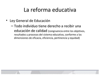 La reforma educativa
• Ley General de Educación
– Todo individuo tiene derecho a recibir una
educación de calidad (congruencia entre los objetivos,
resultados y procesos del sistema educativo, conforme a las
dimensiones de eficacia, eficiencia, pertinencia y equidad)
 