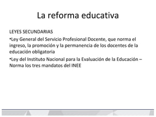 La reforma educativa
LEYES SECUNDARIAS
•Ley General del Servicio Profesional Docente, que norma el
ingreso, la promoción y la permanencia de los docentes de la
educación obligatoria
•Ley del Instituto Nacional para la Evaluación de la Educación –
Norma los tres mandatos del INEE
 