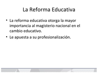 La Reforma Educativa
• La reforma educativa otorga la mayor
importancia al magisterio nacional en el
cambio educativo.
• Le apuesta a su profesionalización.
 