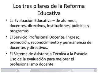 Los tres pilares de la Reforma
Educativa
• La Evaluación Educativa – de alumnos,
docentes, directivos, instituciones, políticas y
programas.
• El Servicio Profesional Docente. Ingreso,
promoción, reconocimiento y permanencia de
docentes y directivos.
• El Sistema de Asistencia Técnica a la Escuela.
Uso de la evaluación para mejorar el
profesionalismo docente.
 