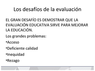 Los desafíos de la evaluación
EL GRAN DESAFÍO ES DEMOSTRAR QUE LA
EVALUACIÓN EDUCATIVA SIRVE PARA MEJORAR
LA EDUCACIÓN.
Los grandes problemas:
•Acceso
•Deficiente calidad
•Inequidad
•Rezago
 