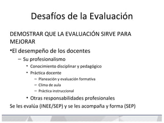 Desafíos de la Evaluación
DEMOSTRAR QUE LA EVALUACIÓN SIRVE PARA
MEJORAR
•El desempeño de los docentes
– Su profesionalismo
• Conocimiento disciplinar y pedagógico
• Práctica docente
– Planeación y evaluación formativa
– Clima de aula
– Práctica instruccional
• Otras responsabilidades profesionales
Se les evalúa (INEE/SEP) y se les acompaña y forma (SEP)
 