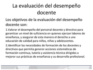 La evaluación del desempeño
docente
Los objetivos de la evaluación del desempeño
docente son:
1.Valorar el desempeño del personal docente y directivo para
garantizar un nivel de suficiencia en quienes ejerzan labores de
enseñanza, y asegurar de esta manera el derecho a una
educación de calidad para niños, niñas y adolescentes.
2.Identificar las necesidades de formación de los docentes y
directivos que permita generar acciones sistemáticas de
formación continua, tutoría y asistencia técnica dirigidas a
mejorar sus prácticas de enseñanza y su desarrollo profesional.
 