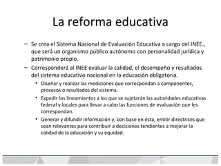 La reforma educativa
– Se crea el Sistema Nacional de Evaluación Educativa a cargo del INEE.,
que será un organismo público autónomo con personalidad jurídica y
patrimonio propio.
– Corresponderá al INEE evaluar la calidad, el desempeño y resultados
del sistema educativo nacional en la educación obligatoria.
• Diseñar y realizar las mediciones que correspondan a componentes,
procesos o resultados del sistema.
• Expedir los lineamientos a los que se sujetarán las autoridades educativas
federal y locales para llevar a cabo las funciones de evaluación que les
correspondan.
• Generar y difundir información y, con base en ésta, emitir directrices que
sean relevantes para contribuir a decisiones tendientes a mejorar la
calidad de la educación y su equidad.
 