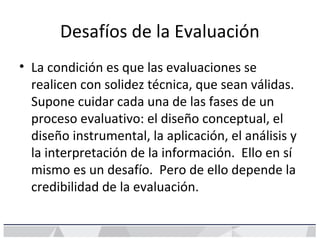 Desafíos de la Evaluación
• La condición es que las evaluaciones se
realicen con solidez técnica, que sean válidas.
Supone cuidar cada una de las fases de un
proceso evaluativo: el diseño conceptual, el
diseño instrumental, la aplicación, el análisis y
la interpretación de la información. Ello en sí
mismo es un desafío. Pero de ello depende la
credibilidad de la evaluación.
 