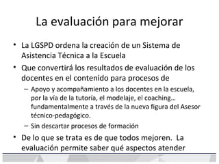 La evaluación para mejorar
• La LGSPD ordena la creación de un Sistema de
Asistencia Técnica a la Escuela
• Que convertirá los resultados de evaluación de los
docentes en el contenido para procesos de
– Apoyo y acompañamiento a los docentes en la escuela,
por la vía de la tutoría, el modelaje, el coaching…
fundamentalmente a través de la nueva figura del Asesor
técnico-pedagógico.
– Sin descartar procesos de formación
• De lo que se trata es de que todos mejoren. La
evaluación permite saber qué aspectos atender
 
