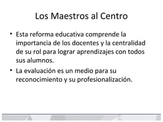 Los Maestros al Centro
• Esta reforma educativa comprende la
importancia de los docentes y la centralidad
de su rol para lograr aprendizajes con todos
sus alumnos.
• La evaluación es un medio para su
reconocimiento y su profesionalización.
 