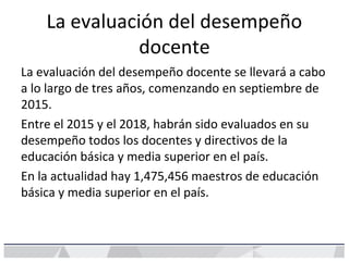 La evaluación del desempeño
docente
La evaluación del desempeño docente se llevará a cabo
a lo largo de tres años, comenzando en septiembre de
2015.
Entre el 2015 y el 2018, habrán sido evaluados en su
desempeño todos los docentes y directivos de la
educación básica y media superior en el país.
En la actualidad hay 1,475,456 maestros de educación
básica y media superior en el país.
 