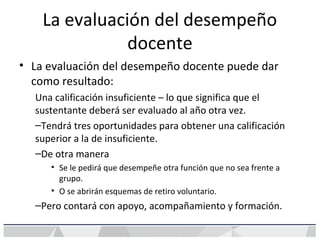 La evaluación del desempeño
docente
• La evaluación del desempeño docente puede dar
como resultado:
Una calificación insuficiente – lo que significa que el
sustentante deberá ser evaluado al año otra vez.
–Tendrá tres oportunidades para obtener una calificación
superior a la de insuficiente.
–De otra manera
• Se le pedirá que desempeñe otra función que no sea frente a
grupo.
• O se abrirán esquemas de retiro voluntario.
–Pero contará con apoyo, acompañamiento y formación.
 