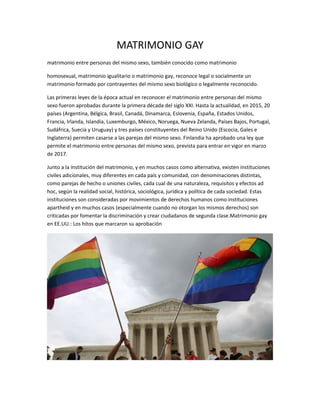 MATRIMONIO GAY
matrimonio entre personas del mismo sexo, también conocido como matrimonio
homosexual, matrimonio igualitario o matrimonio gay, reconoce legal o socialmente un
matrimonio formado por contrayentes del mismo sexo biológico o legalmente reconocido.
Las primeras leyes de la época actual en reconocer el matrimonio entre personas del mismo
sexo fueron aprobadas durante la primera década del siglo XXI. Hasta la actualidad, en 2015, 20
países (Argentina, Bélgica, Brasil, Canadá, Dinamarca, Eslovenia, España, Estados Unidos,
Francia, Irlanda, Islandia, Luxemburgo, México, Noruega, Nueva Zelanda, Países Bajos, Portugal,
Sudáfrica, Suecia y Uruguay) y tres países constituyentes del Reino Unido (Escocia, Gales e
Inglaterra) permiten casarse a las parejas del mismo sexo. Finlandia ha aprobado una ley que
permite el matrimonio entre personas del mismo sexo, prevista para entrar en vigor en marzo
de 2017.
Junto a la institución del matrimonio, y en muchos casos como alternativa, existen instituciones
civiles adicionales, muy diferentes en cada país y comunidad, con denominaciones distintas,
como parejas de hecho o uniones civiles, cada cual de una naturaleza, requisitos y efectos ad
hoc, según la realidad social, histórica, sociológica, jurídica y política de cada sociedad. Estas
instituciones son consideradas por movimientos de derechos humanos como instituciones
apartheid y en muchos casos (especialmente cuando no otorgan los mismos derechos) son
criticadas por fomentar la discriminación y crear ciudadanos de segunda clase.Matrimonio gay
en EE.UU.: Los hitos que marcaron su aprobación
 