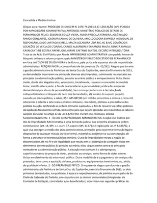 Concedida a Medida Liminar
(Clique para resumir) PROCESSO DE ORIGEM N. 2476-74.2015.8.17.1250 AÇÃO CIVIL PÚBLICA
POR IMPROBIDADE ADMINISTRATIVA AUTOR(ES): MINISTÉRIO PÚBLICO DO ESTADO DE
PERNAMBUCO RÉU(S): EDSON DE SOUZA VIEIRA, AUREA PRISCILLA FERREIRA, JOSÉ INALDO
RAMOS GONÇALVES, JOSEMAR SABINO DE OLIVEIRA, KMC LOCADORA EMPRESA INDIVIDUAL DE
RESPONSABILIDADE LIMITADA (EIRELI), MALTA LOCADORA LTDA ME, RC & MC COMÉRCIO E
LOCAÇÕES DE VEÍCULOS LTDA/ME, CARLOS ALEXANDRE FERNANDES MALTA, RENATA FAFAELA
CAVALCANTI DE COSTA E RAFAEL GUILHERME CAETANO SANTOS. DECISÃO INTERLOCUTÓRIA
Trata-se de Ação Civil Pública por Ato de IMPROBIDADE ADMINISTRATIVA com pedido liminar de
bloqueio de bens e valores proposta pelo MINISTÉRIO PÚBLICO DO ESTADO DE PERNAMBUCO
em face de EDSON DE SOUZA VIEIRA e de Outros, pela prática de supostos atos de improbidade
administrativa. PETIÇÃO INICIAL acompanhada de documentos (fls. 02/262). Alegou que durante
a gestão administrativa da Prefeitura de Santa Cruz do Capibaribe, exercício financeiro de 2013,
os demandados incorreram na prática de diversos atos ímprobos, culminando no atentado aos
princípios da administração pública, prejuízo ao erário público e enriquecimento ilícito. Deste
modo, diante dos alegados atos, veio a Juízo, inicialmente, requerer a concessão de medida
limiar, inaldita altera parte, a fim de desconsiderar a personalidade jurídica das empresas
demandadas (por abuso de personalidade), bem como proceder com a decretação de
indisponibilidade e o bloqueio de bens dos demandados, até o valor do suposto prejuízo
causado ao erário público, a saber, R$ 1.685.887,80 (um milhão, seiscentos e oitenta e cinco mil,
oitocentos e oitenta e sete reais e oitante centavos).. No mérito, pleiteou a procedência dos
pedidos da ação, ratificando as ordens liminares suplicadas, a fim de ressarcir os cofres públicos
da lapidação fraudulenta sofrida, bem como para que sejam aplicadas aos requeridos as cabíveis
sanções previstas no artigo 12 da Lei 8.429/1992. Vieram-me conclusos. Decido
fundamentadamente. 1 - Do Ato de IMPROBIDADE ADMINISTRATIVA: A Ação Civil Pública por
Ato de Improbidade Administrativa é uma demanda judicial que encontra amparo na ordem
constitucional (art. 14, §9º, c.c. o art. 37, caput e §4º, da CF) e é regida pela Lei nº 8.429/92, a
qual visa proteger a retidão dos atos administrativos, primados pela escorreita formação legal e
desprovido de qualquer mácula ou vício formal, material ou subjetivo na sua consecução, de
forma a preservar o interesse público primário. O ato de improbidade retrata a noção de
desonestidade, de má-fé e de ilegalidade que resulta em: a) obtenção de vantagem ilícita em
detrimento do ente público; b) prejuízo ao erário; e/ou c) que atente contra os princípios
norteadores da administração pública. A situação mais comum é o sobrepreço ou
superfaturamento de preços de obras, produtos ou serviços, como forma de obter valores
ilícitos em detrimento do ente moral público. Outra modalidade é o pagamento de serviços não
prestados, bem como a aquisição de bens, produtos ou equipamentos inexistentes, ou, ainda,
de qualidade inferior. 2 - DO PREÂMBULO FÁTICO: O requerente alegou que durante a gestão
administrativa da Prefeitura de Santa Cruz do Capibaribe, exercício financeiro de 2013, os dois
primeiros demandados, na qualidade, à época e respectivamente, de prefeito municipal e de Ex-
Chefe de Gabinete do Prefeito, em conjunto com os demais demandados (integrantes da
Comissão de Licitação, contratados e/ou beneficiados), incorreram nas seguintes práticas de
 