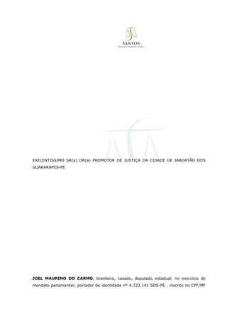 EXELENTISSIMO SR(a) DR(a) PROMOTOR DE JUSTIÇA DA CIDADE DE JABOATÃO DOS
GUARARAPES-PE
JOEL MAURINO DO CARMO, brasileiro, casado, deputado estadual, no exercício de
mandato parlamentar, portador de identidade nº 4.723.141 SDS-PE , inscrito no CPF/MF
 