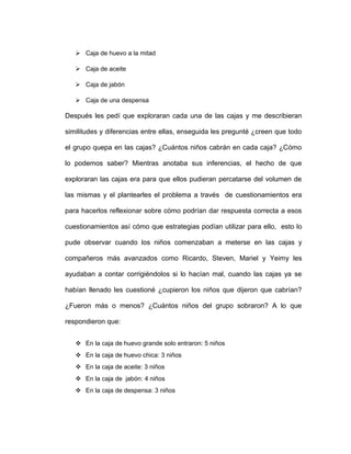  Caja de huevo a la mitad
 Caja de aceite
 Caja de jabón
 Caja de una despensa
Después les pedí que exploraran cada una de las cajas y me describieran
similitudes y diferencias entre ellas, enseguida les pregunté ¿creen que todo
el grupo quepa en las cajas? ¿Cuántos niños cabrán en cada caja? ¿Cómo
lo podemos saber? Mientras anotaba sus inferencias, el hecho de que
exploraran las cajas era para que ellos pudieran percatarse del volumen de
las mismas y el plantearles el problema a través de cuestionamientos era
para hacerlos reflexionar sobre cómo podrían dar respuesta correcta a esos
cuestionamientos así cómo que estrategias podían utilizar para ello, esto lo
pude observar cuando los niños comenzaban a meterse en las cajas y
compañeros más avanzados como Ricardo, Steven, Mariel y Yeimy les
ayudaban a contar corrigiéndolos si lo hacían mal, cuando las cajas ya se
habían llenado les cuestioné ¿cupieron los niños que dijeron que cabrían?
¿Fueron más o menos? ¿Cuántos niños del grupo sobraron? A lo que
respondieron que:
 En la caja de huevo grande solo entraron: 5 niños
 En la caja de huevo chica: 3 niños
 En la caja de aceite: 3 niños
 En la caja de jabón: 4 niños
 En la caja de despensa: 3 niños
 