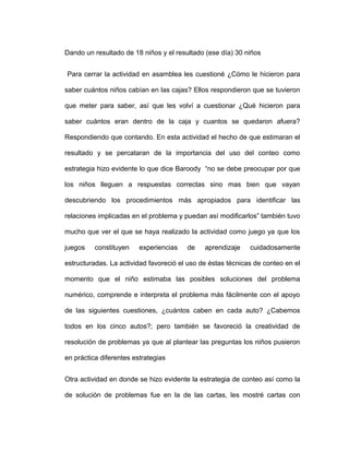 Dando un resultado de 18 niños y el resultado (ese día) 30 niños
Para cerrar la actividad en asamblea les cuestioné ¿Cómo le hicieron para
saber cuántos niños cabían en las cajas? Ellos respondieron que se tuvieron
que meter para saber, así que les volví a cuestionar ¿Qué hicieron para
saber cuántos eran dentro de la caja y cuantos se quedaron afuera?
Respondiendo que contando. En esta actividad el hecho de que estimaran el
resultado y se percataran de la importancia del uso del conteo como
estrategia hizo evidente lo que dice Baroody “no se debe preocupar por que
los niños lleguen a respuestas correctas sino mas bien que vayan
descubriendo los procedimientos más apropiados para identificar las
relaciones implicadas en el problema y puedan así modificarlos” también tuvo
mucho que ver el que se haya realizado la actividad como juego ya que los
juegos constituyen experiencias de aprendizaje cuidadosamente
estructuradas. La actividad favoreció el uso de éstas técnicas de conteo en el
momento que el niño estimaba las posibles soluciones del problema
numérico, comprende e interpreta el problema más fácilmente con el apoyo
de las siguientes cuestiones, ¿cuántos caben en cada auto? ¿Cabemos
todos en los cinco autos?; pero también se favoreció la creatividad de
resolución de problemas ya que al plantear las preguntas los niños pusieron
en práctica diferentes estrategias
Otra actividad en donde se hizo evidente la estrategia de conteo así como la
de solución de problemas fue en la de las cartas, les mostré cartas con
 