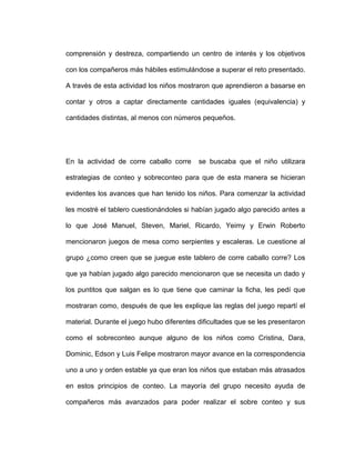 comprensión y destreza, compartiendo un centro de interés y los objetivos
con los compañeros más hábiles estimulándose a superar el reto presentado.
A través de esta actividad los niños mostraron que aprendieron a basarse en
contar y otros a captar directamente cantidades iguales (equivalencia) y
cantidades distintas, al menos con números pequeños.
En la actividad de corre caballo corre se buscaba que el niño utilizara
estrategias de conteo y sobreconteo para que de esta manera se hicieran
evidentes los avances que han tenido los niños. Para comenzar la actividad
les mostré el tablero cuestionándoles si habían jugado algo parecido antes a
lo que José Manuel, Steven, Mariel, Ricardo, Yeimy y Erwin Roberto
mencionaron juegos de mesa como serpientes y escaleras. Le cuestione al
grupo ¿como creen que se juegue este tablero de corre caballo corre? Los
que ya habían jugado algo parecido mencionaron que se necesita un dado y
los puntitos que salgan es lo que tiene que caminar la ficha, les pedí que
mostraran como, después de que les explique las reglas del juego repartí el
material. Durante el juego hubo diferentes dificultades que se les presentaron
como el sobreconteo aunque alguno de los niños como Cristina, Dara,
Dominic, Edson y Luis Felipe mostraron mayor avance en la correspondencia
uno a uno y orden estable ya que eran los niños que estaban más atrasados
en estos principios de conteo. La mayoría del grupo necesito ayuda de
compañeros más avanzados para poder realizar el sobre conteo y sus
 